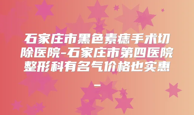 石家庄市黑色素痣手术切除医院-石家庄市第四医院整形科有名气价格也实惠_