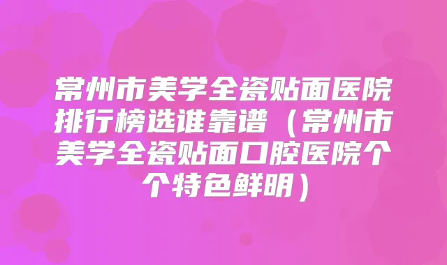 常州市美学全瓷贴面医院排行榜选谁靠谱(常州市美学全瓷贴面口腔医院个个特色鲜明)