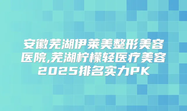 安徽芜湖伊莱美整形美容医院,芜湖柠檬轻医疗美容2025排名实力PK