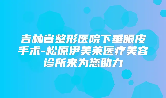 吉林省整形医院下垂眼皮手术-松原伊美莱医疗美容诊所来为您助力