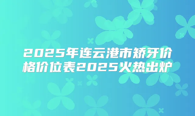 2025年连云港市矫牙价格价位表2025火热出炉