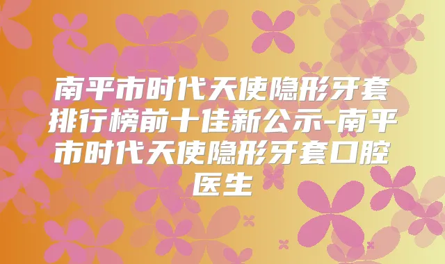 南平市时代天使隐形牙套排行榜前十佳新公示-南平市时代天使隐形牙套口腔医生