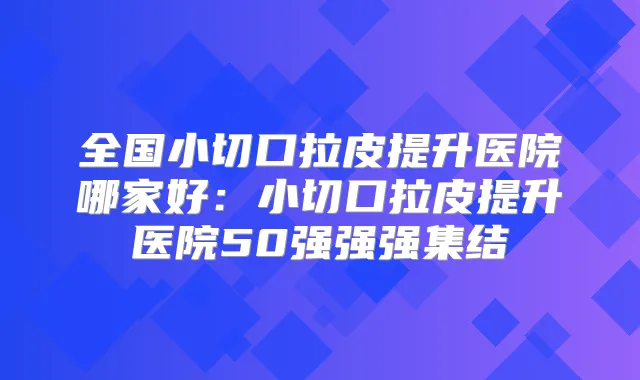 全国小切口拉皮提升医院哪家好:小切口拉皮提升医院50强强强集结