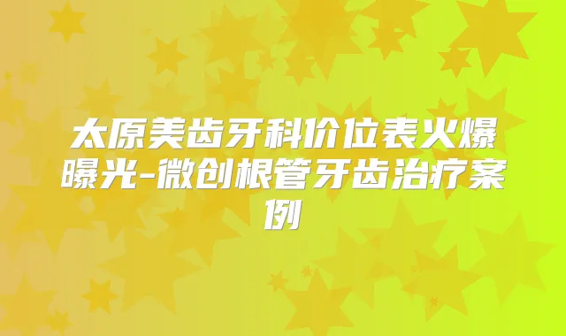 太原美齿牙科价位表火爆曝光-微创根管牙齿案例