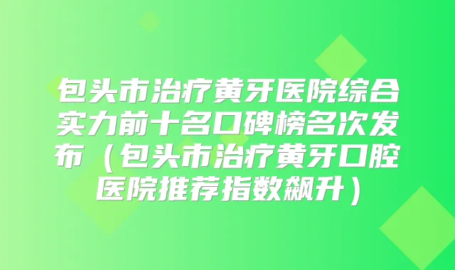 包头市黄牙医院综合实力前十名口碑榜名次发布(包头市黄牙口腔医院推荐指数飙升)