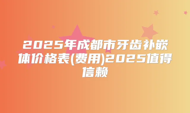 2025年成都市牙齿补嵌体价格表(费用)2025值得信赖