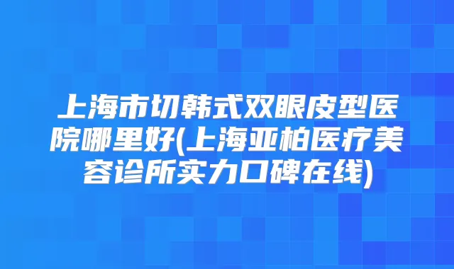 上海市切韩式双眼皮型医院哪里好(上海亚柏医疗美容诊所实力口碑在线)