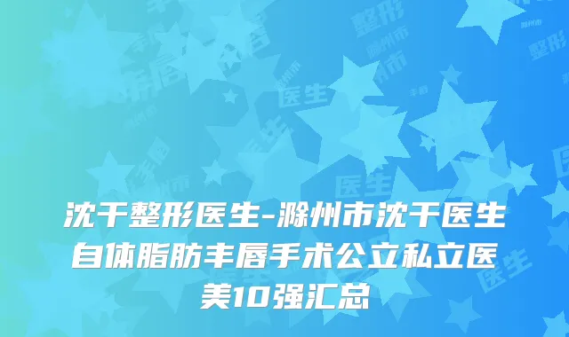 沈干整形医生-滁州市沈干医生自体脂肪丰唇手术公立私立医美10强汇总