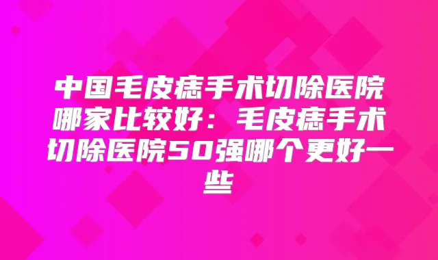 中国毛皮痣手术切除医院哪家比较好：毛皮痣手术切除医院50强哪个更好一些