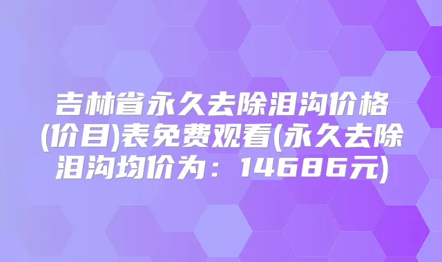吉林省永久去除泪沟价格(价目)表免费观看(永久去除泪沟均价为:14686元)