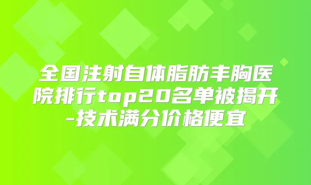 全国注射自体脂肪丰胸医院排行top20名单被揭开-技术满分价格便宜