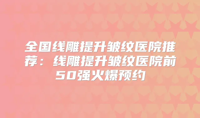 全国线雕提升皱纹医院推荐:线雕提升皱纹医院前50强火爆预约