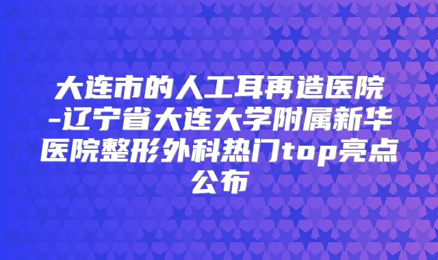 大连市的人工耳再造医院-辽宁省大连大学附属新华医院整形外科热门top亮点公布