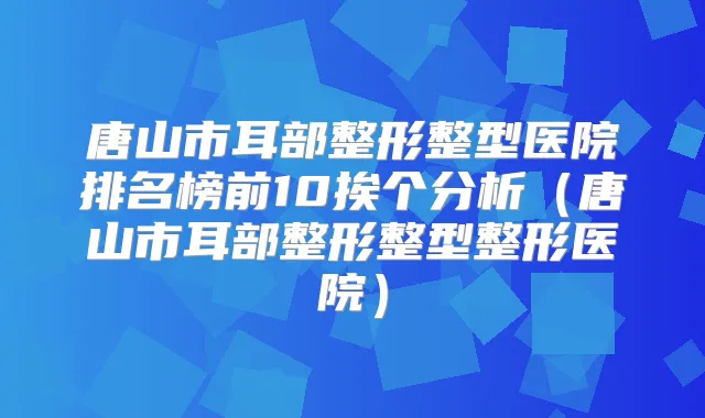 唐山市耳部整形整型医院排名榜前10挨个分析(唐山市耳部整形整型整形医院)