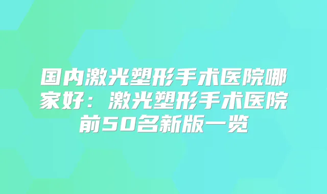 国内激光塑形手术医院哪家好:激光塑形手术医院前50名新版一览