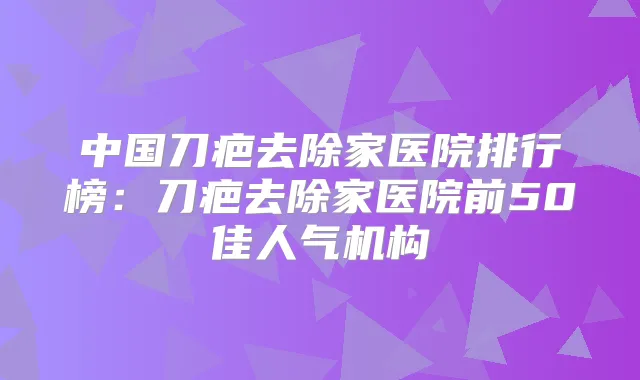中国刀疤去除家医院排行榜：刀疤去除家医院前50佳人气机构