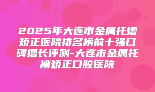 2025年大连市金属托槽矫正医院排名榜前十强口碑擅长评测-大连市金属托槽矫正口腔医院