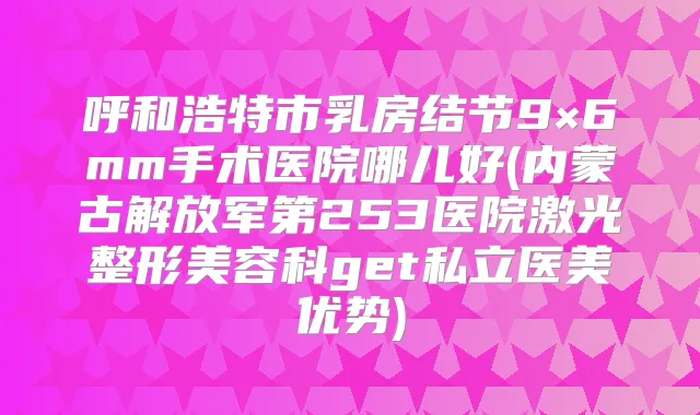 呼和浩特市乳房结节9×6mm手术医院哪儿好(内蒙古解放军第253医院激光整形美容科get私立医美优势)