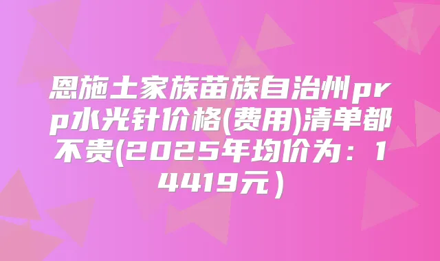 恩施土家族苗族自治州prp水光针价格(费用)清单都不贵(2025年均价为：14419元）