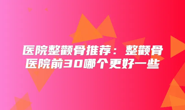 医院整颧骨推荐:整颧骨医院前30哪个更好一些