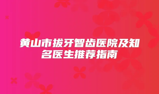 黄山市拔牙智齿医院及知名医生推荐指南