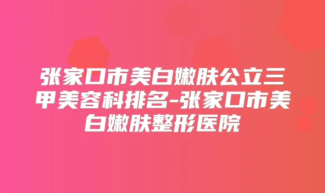 张家口市美白嫩肤公立三甲美容科排名-张家口市美白嫩肤整形医院