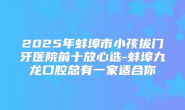 2025年蚌埠市小孩拔门牙医院前十放心选-蚌埠九龙口腔总有一家适合你