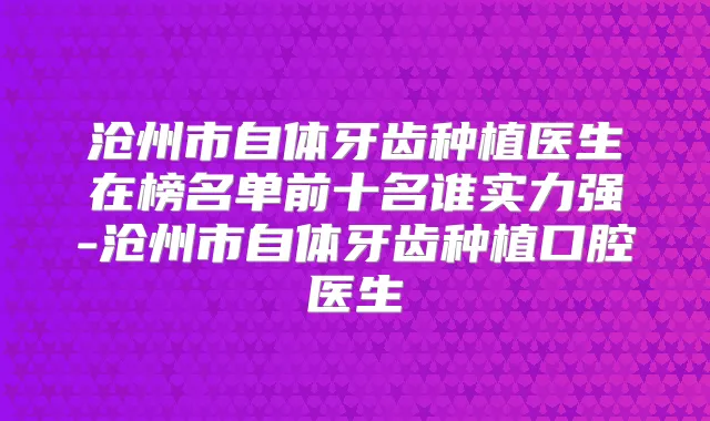沧州市自体牙齿种植医生在榜名单前十名谁实力强-沧州市自体牙齿种植口腔医生