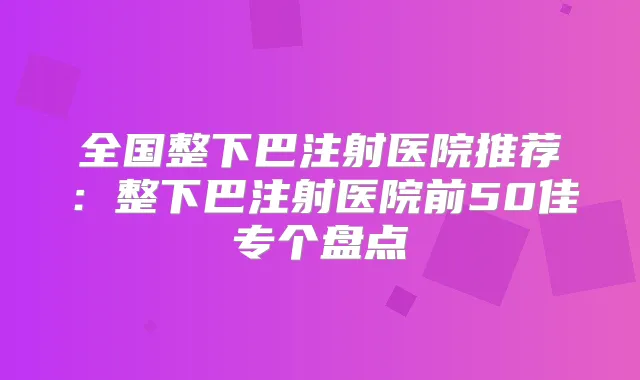 全国整下巴注射医院推荐:整下巴注射医院前50佳专个盘点