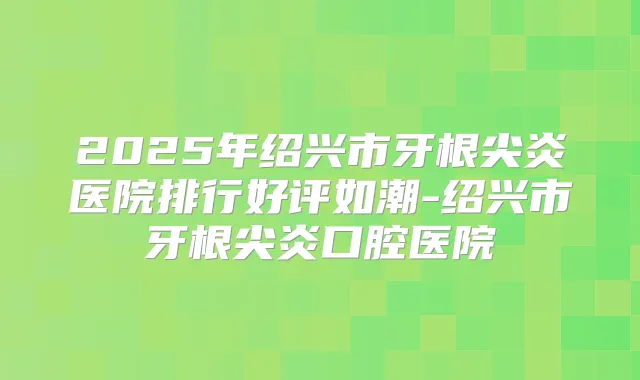 2025年绍兴市牙根尖炎医院排行好评如潮-绍兴市牙根尖炎口腔医院
