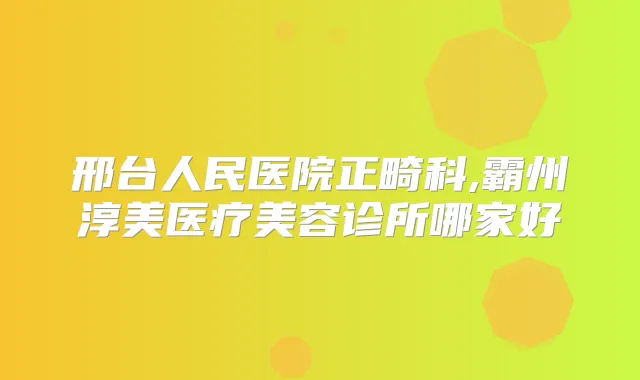 邢台人民医院正畸科,霸州淳美医疗美容诊所哪家好