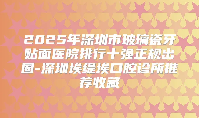 2025年深圳市玻璃瓷牙贴面医院排行十强正规出圈-深圳埃缇埃口腔诊所推荐收藏