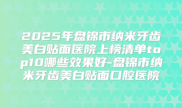 2025年盘锦市纳米牙齿美白贴面医院上榜清单top10哪些效果好-盘锦市纳米牙齿美白贴面口腔医院
