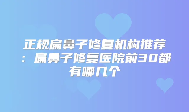 正规扁鼻子修复机构推荐:扁鼻子修复医院前30都有哪几个