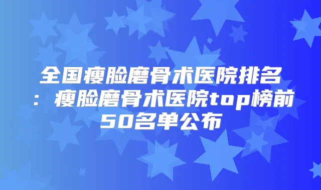 全国瘦脸磨骨术医院排名:瘦脸磨骨术医院top榜前50名单公布