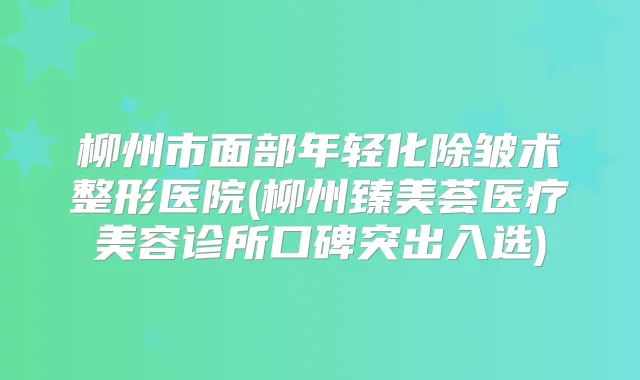 柳州市面部年轻化除皱术整形医院(柳州臻美荟医疗美容诊所口碑突出入选)