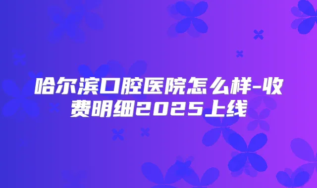 哈尔滨口腔医院怎么样-收费明细2025上线