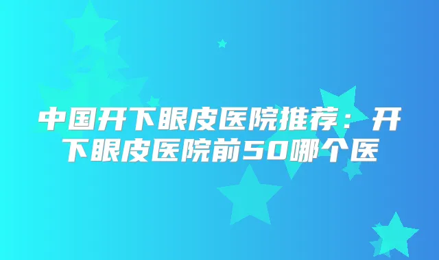 中国开下眼皮医院推荐：开下眼皮医院前50哪个医