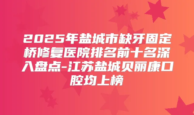 2025年盐城市缺牙固定桥修复医院排名前十名深入盘点-江苏盐城贝丽康口腔均上榜