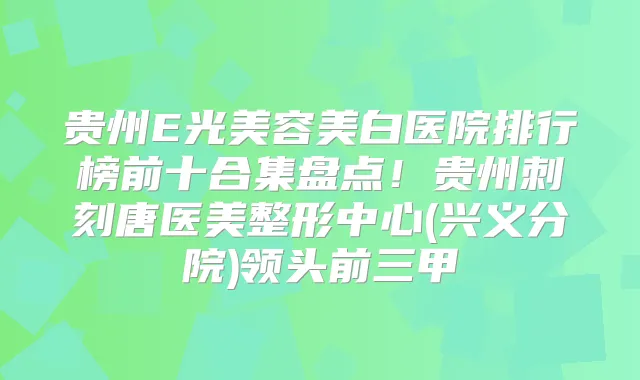 贵州E光美容美白医院排行榜前十合集盘点!贵州刺刻唐医美整形中心(兴义分院)领头前三甲