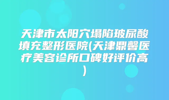 天津市太阳穴塌陷玻尿酸填充整形医院(天津鼎馨医疗美容诊所口碑好评价高)