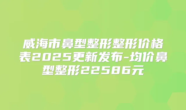威海市鼻型整形整形价格表2025更新发布-均价鼻型整形22586元