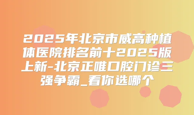 2025年北京市威高种植体医院排名前十2025版上新-北京正唯口腔门诊三强争霸_看你选哪个