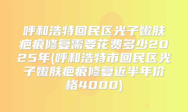 呼和浩特回民区光子嫩肤疤痕修复需要花费多少2025年(呼和浩特市回民区光子嫩肤疤痕修复近半年价格4000)