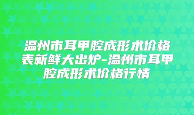 温州市耳甲腔成形术价格表新鲜大出炉-温州市耳甲腔成形术价格行情