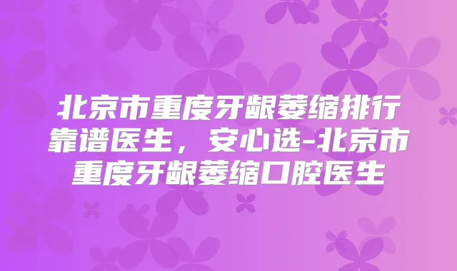 北京市重度牙龈萎缩排行靠谱医生,安心选-北京市重度牙龈萎缩口腔医生