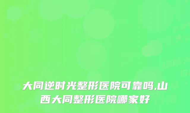大同逆时光整形医院可靠吗,山西大同整形医院哪家好