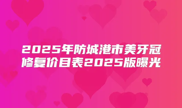 2025年防城港市美牙冠修复价目表2025版曝光