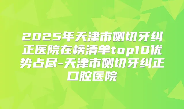 2025年天津市侧切牙纠正医院在榜清单top10优势占尽-天津市侧切牙纠正口腔医院