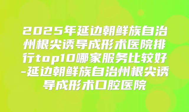 2025年延边朝鲜族自治州根尖诱导成形术医院排行top10哪家服务比较好-延边朝鲜族自治州根尖诱导成形术口腔医院